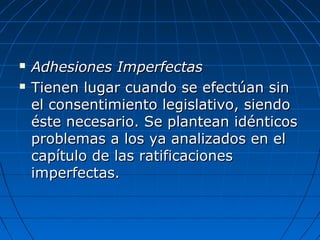  Adhesiones ImperfectasAdhesiones Imperfectas
 Tienen lugar cuando se efectúan sinTienen lugar cuando se efectúan sin
el consentimiento legislativo, siendoel consentimiento legislativo, siendo
éste necesario. Se plantean idénticoséste necesario. Se plantean idénticos
problemas a los ya analizados en elproblemas a los ya analizados en el
capítulo de las ratificacionescapítulo de las ratificaciones
imperfectas.imperfectas.
 