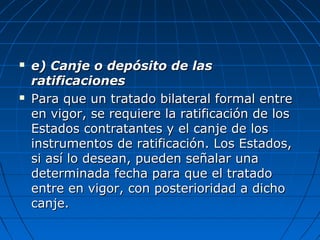  e) Canje o depósito de lase) Canje o depósito de las
ratificacionesratificaciones
 Para que un tratado bilateral formal entrePara que un tratado bilateral formal entre
en vigor, se requiere la ratificación de losen vigor, se requiere la ratificación de los
Estados contratantes y elEstados contratantes y el canje de loscanje de los
instrumentos de ratificación. Los Estados,instrumentos de ratificación. Los Estados,
si así lo desean, pueden señalar unasi así lo desean, pueden señalar una
determinada fecha para que el tratadodeterminada fecha para que el tratado
entre en vigor, con posterioridad a dichoentre en vigor, con posterioridad a dicho
canje.canje.
 