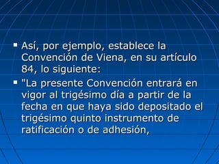  Así, por ejemplo, establece laAsí, por ejemplo, establece la
Convención de Viena, en su artículoConvención de Viena, en su artículo
84, lo siguiente:84, lo siguiente:
 "La presente Convención entrará en"La presente Convención entrará en
vigor al trigésimo día a partir de lavigor al trigésimo día a partir de la
fecha en que haya sido depositado elfecha en que haya sido depositado el
trigésimo quinto instrumento detrigésimo quinto instrumento de
ratificación o de adhesión,ratificación o de adhesión,
 