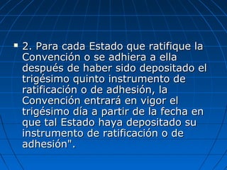  2. Para cada Estado que ratifique la2. Para cada Estado que ratifique la
Convención o se adhiera a ellaConvención o se adhiera a ella
después de haber sido depositado eldespués de haber sido depositado el
trigésimo quinto instrumento detrigésimo quinto instrumento de
ratificación o de adhesión, laratificación o de adhesión, la
Convención entrará en vigor elConvención entrará en vigor el
trigésimo día a partir de la fecha entrigésimo día a partir de la fecha en
que tal Estado haya depositado suque tal Estado haya depositado su
instrumento de ratificación o deinstrumento de ratificación o de
adhesión".adhesión".
 