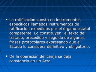  La ratificación consta en instrumentosLa ratificación consta en instrumentos
específicos llamados instrumentos deespecíficos llamados instrumentos de
ratificación expedidos por el órgano estatalratificación expedidos por el órgano estatal
competente. Lo constituyen: el texto delcompetente. Lo constituyen: el texto del
tratado, precedido y seguido de algunastratado, precedido y seguido de algunas
frases protocolares expresando que elfrases protocolares expresando que el
Estado lo considera definitivo y obligatorio.Estado lo considera definitivo y obligatorio.
 De la operación del canje se dejaDe la operación del canje se deja
constancia en un Acta.constancia en un Acta.
 