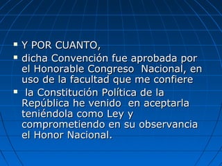  Y POR CUANTO,Y POR CUANTO,
 dicha Convención fue aprobada pordicha Convención fue aprobada por
el Honorable Congreso Nacional, enel Honorable Congreso Nacional, en
uso de la facultad que me confiereuso de la facultad que me confiere
 la Constitución Política de lala Constitución Política de la
República he venido en aceptarlaRepública he venido en aceptarla
teniéndola como Ley yteniéndola como Ley y
comprometiendo en su observanciacomprometiendo en su observancia
el Honor Nacional.el Honor Nacional.
 