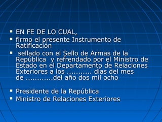  EN FE DE LO CUAL,EN FE DE LO CUAL,
 firmo el presente Instrumento defirmo el presente Instrumento de
RatificaciónRatificación
 sellado con el Sello de Armas de lasellado con el Sello de Armas de la
República y refrendado por el Ministro deRepública y refrendado por el Ministro de
Estado en el Departamento de RelacionesEstado en el Departamento de Relaciones
Exteriores a los ........... días del mesExteriores a los ........... días del mes
de ............del año dos mil ochode ............del año dos mil ocho
 Presidente de la RepúblicaPresidente de la República
 Ministro de Relaciones ExterioresMinistro de Relaciones Exteriores
 