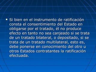  Si bien en el instrumento de ratificaciónSi bien en el instrumento de ratificación
consta el consentimiento del Estado enconsta el consentimiento del Estado en
obligarse por el tratado, él no produceobligarse por el tratado, él no produce
efecto en tanto no sea canjeado si se trataefecto en tanto no sea canjeado si se trata
de un tratado bilateral, o depositado, si sede un tratado bilateral, o depositado, si se
trata de un tratado multilateral, esto es,trata de un tratado multilateral, esto es,
debe ponerse en conocimiento del otro udebe ponerse en conocimiento del otro u
otros Estados contratantes la ratificaciónotros Estados contratantes la ratificación
efectuada.efectuada.
 