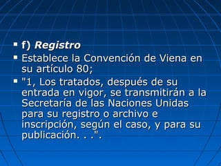  f)f) RegistroRegistro
 Establece la Convención de Viena enEstablece la Convención de Viena en
su artículo 80;su artículo 80;
 "1, Los tratados, después de su"1, Los tratados, después de su
entrada en vigor, se transmitirán a laentrada en vigor, se transmitirán a la
Secretaría de las Naciones UnidasSecretaría de las Naciones Unidas
para su registro o archivo epara su registro o archivo e
inscripción, según el caso, y para suinscripción, según el caso, y para su
publicación. . .".publicación. . .".
 