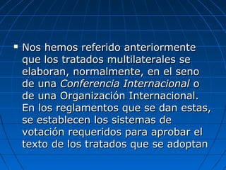  Nos hemos referido anteriormenteNos hemos referido anteriormente
que los tratados multilaterales seque los tratados multilaterales se
elaboran, normalmente, en el senoelaboran, normalmente, en el seno
de unade una Conferencia InternacionalConferencia Internacional oo
de una Organización Internacional.de una Organización Internacional.
En los reglamentos que se dan estas,En los reglamentos que se dan estas,
se establecen los sistemas dese establecen los sistemas de
votación requeridos para aprobar elvotación requeridos para aprobar el
texto de los tratados que se adoptantexto de los tratados que se adoptan
 