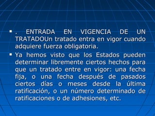  . ENTRADA EN VIGENCIA DE UN. ENTRADA EN VIGENCIA DE UN
TRATADOTRATADOUn tratado entra en vigor cuandoUn tratado entra en vigor cuando
adquiere fuerza obligatoria.adquiere fuerza obligatoria.
 Ya hemos visto que los Estados puedenYa hemos visto que los Estados pueden
determinar libremente ciertos hechos paradeterminar libremente ciertos hechos para
que un tratado entre en vigor: una fechaque un tratado entre en vigor: una fecha
fija, o una fecha después de pasadosfija, o una fecha después de pasados
ciertos días o meses desde la últimaciertos días o meses desde la última
ratificación, o un número determinado deratificación, o un número determinado de
ratificaciones o de adhesiones, etc.ratificaciones o de adhesiones, etc.
 