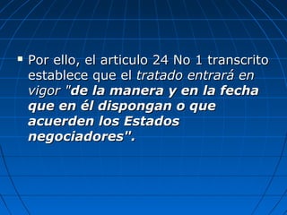  Por ello, el articulo 24 No 1 transcritoPor ello, el articulo 24 No 1 transcrito
establece que elestablece que el tratado entrará entratado entrará en
vigor "vigor "de la manera y en la fechade la manera y en la fecha
que en él dispongan o queque en él dispongan o que
acuerden los Estadosacuerden los Estados
negociadores".negociadores".
 
