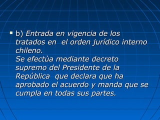  b)b) Entrada en vigencia de losEntrada en vigencia de los
tratados en el orden jurídico internotratados en el orden jurídico interno
chileno.chileno.
Se efectùa mediante decretoSe efectùa mediante decreto
supremo del Presidente de lasupremo del Presidente de la
República que declara que haRepública que declara que ha
aprobado el acuerdo y manda que seaprobado el acuerdo y manda que se
cumpla en todas sus partes.cumpla en todas sus partes.
 