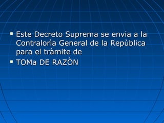  Este Decreto Suprema se envia a laEste Decreto Suprema se envia a la
Contralorìa General de la RepùblicaContralorìa General de la Repùblica
para el tràmite depara el tràmite de
 TOMa DE RAZÒNTOMa DE RAZÒN
 