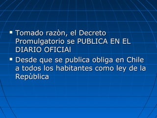  Tomado razòn, el DecretoTomado razòn, el Decreto
Promulgatorio se PUBLICA EN ELPromulgatorio se PUBLICA EN EL
DIARIO OFICIAlDIARIO OFICIAl
 Desde que se publica obliga en ChileDesde que se publica obliga en Chile
a todos los habitantes como ley de laa todos los habitantes como ley de la
RepùblicaRepùblica
 