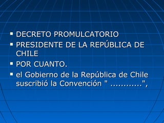  DECRETO PROMULCATORIODECRETO PROMULCATORIO
 PRESIDENTE DE LA REPÚBLICA DEPRESIDENTE DE LA REPÚBLICA DE
CHILECHILE
 POR CUANTO.POR CUANTO.
 el Gobierno de la República de Chileel Gobierno de la República de Chile
suscribió la Convención " ............",suscribió la Convención " ............",
 