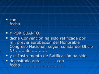  concon
fecha ...................................................fecha ...................................................
............
 Y POR CUANTO,Y POR CUANTO,
 dicha Convención ha sido ratificada pordicha Convención ha sido ratificada por
mi, previa aprobación del Honorablemi, previa aprobación del Honorable
Congreso Nacional, según consta del OficioCongreso Nacional, según consta del Oficio
N° ...... de ...........N° ...... de ...........
 y el Instrumento de Ratificación ha sidoy el Instrumento de Ratificación ha sido
 depositado ante .......... condepositado ante .......... con
fecha ...............................fecha ...............................
 