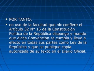  POR TANTO,POR TANTO,
 en uso de la facultad que nic confiere elen uso de la facultad que nic confiere el
Artículo 32 N° 15 de la ConstituciónArtículo 32 N° 15 de la Constitución
Política de la República dispongo y mandoPolítica de la República dispongo y mando
que dicha Convención se cumpla y lleve aque dicha Convención se cumpla y lleve a
efecto en todas sus partes como Ley de laefecto en todas sus partes como Ley de la
República y que se publique copiaRepública y que se publique copia
autorizada de su texto en el Diario Oficial.autorizada de su texto en el Diario Oficial.
 