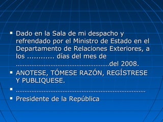  Dado en la Sala de mi despacho yDado en la Sala de mi despacho y
refrendado por el Ministro de Estado en elrefrendado por el Ministro de Estado en el
Departamento de Relaciones Exteriores, aDepartamento de Relaciones Exteriores, a
los ............ días del mes delos ............ días del mes de
………………………………………………del 2008.………………………………………………del 2008.
 ANOTESE, TÓMESE RAZÓN, REGÍSTRESEANOTESE, TÓMESE RAZÓN, REGÍSTRESE
Y PUBLIQUESE.Y PUBLIQUESE.
 ……………………………………………………………………………………………………………………………………
 Presidente de la RepúblicaPresidente de la República
 