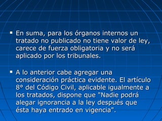 En suma, para los órganos internos unEn suma, para los órganos internos un
tratado no publicado no tiene valor de ley,tratado no publicado no tiene valor de ley,
carece de fuerza obligatoria y no serácarece de fuerza obligatoria y no será
aplicado por los tribunales.aplicado por los tribunales.
 A lo anterior cabe agregar unaA lo anterior cabe agregar una
consideración práctica evidente. El artículoconsideración práctica evidente. El artículo
8° del Código Civil, aplicable igualmente a8° del Código Civil, aplicable igualmente a
los tratados, dispone que "Nadie podrálos tratados, dispone que "Nadie podrá
alegar ignorancia a la ley después quealegar ignorancia a la ley después que
ésta haya entrado en vigencia".ésta haya entrado en vigencia".
 