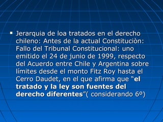  Jerarquia de loa tratados en el derechoJerarquia de loa tratados en el derecho
chileno: Antes de la actual Constituciòn:chileno: Antes de la actual Constituciòn:
Fallo del Tribunal Constitucional: unoFallo del Tribunal Constitucional: uno
emitido el 24 de junio de 1999, respectoemitido el 24 de junio de 1999, respecto
del Acuerdo entre Chile y Argentina sobredel Acuerdo entre Chile y Argentina sobre
límites desde el monto Fitz Roy hasta ellímites desde el monto Fitz Roy hasta el
Cerro Daudet, en el que afirma que “Cerro Daudet, en el que afirma que “elel
tratado y la ley son fuentes deltratado y la ley son fuentes del
derecho diferentesderecho diferentes”( considerando 6º)”( considerando 6º)
 