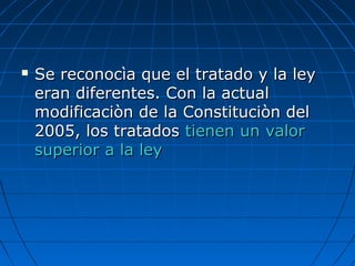  Se reconocìa que el tratado y la leySe reconocìa que el tratado y la ley
eran diferentes. Con la actualeran diferentes. Con la actual
modificaciòn de la Constituciòn delmodificaciòn de la Constituciòn del
2005, los tratados2005, los tratados tienen un valortienen un valor
superior a la leysuperior a la ley
 
