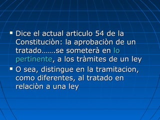  Dice el actual articulo 54 de laDice el actual articulo 54 de la
Constituciòn: la aprobaciòn de unConstituciòn: la aprobaciòn de un
tratado…….se someterà entratado…….se someterà en lolo
pertinentepertinente, a los tràmites de un ley, a los tràmites de un ley
 O sea, distingue en la tramitacion,O sea, distingue en la tramitacion,
como diferentes, al tratado encomo diferentes, al tratado en
relaciòn a una leyrelaciòn a una ley
 