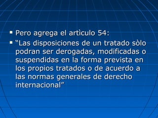  Pero agrega el artìculo 54:Pero agrega el artìculo 54:
 ““Las disposiciones de un tratado sòloLas disposiciones de un tratado sòlo
podran ser derogadas, modificadas opodran ser derogadas, modificadas o
suspendidas en la forma prevista ensuspendidas en la forma prevista en
los propios tratados o de acuerdo alos propios tratados o de acuerdo a
las normas generales de derecholas normas generales de derecho
internacional”internacional”
 