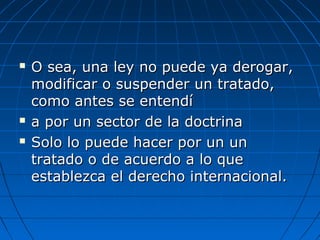  O sea, una ley no puede ya derogar,O sea, una ley no puede ya derogar,
modificar o suspender un tratado,modificar o suspender un tratado,
como antes se entendícomo antes se entendí
 a por un sector de la doctrinaa por un sector de la doctrina
 Solo lo puede hacer por un unSolo lo puede hacer por un un
tratado o de acuerdo a lo quetratado o de acuerdo a lo que
establezca el derecho internacional.establezca el derecho internacional.
 