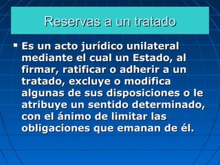 Reservas a un tratadoReservas a un tratado
 Es un acto jurídico unilateralEs un acto jurídico unilateral
mediante el cual un Estado, almediante el cual un Estado, al
firmar, ratificar o adherir a unfirmar, ratificar o adherir a un
tratado, excluye o modificatratado, excluye o modifica
algunas de sus disposiciones o lealgunas de sus disposiciones o le
atribuye un sentido determinado,atribuye un sentido determinado,
con el ánimo de limitar lascon el ánimo de limitar las
obligaciones que emanan de él.obligaciones que emanan de él.
 