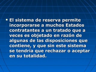  El sistema de reserva permiteEl sistema de reserva permite
incorporarse a muchos Estadosincorporarse a muchos Estados
contratantes a un tratado que acontratantes a un tratado que a
veces es objetado en razón deveces es objetado en razón de
algunas de las disposiciones quealgunas de las disposiciones que
contiene, y que sin este sistemacontiene, y que sin este sistema
se tendría que rechazar o aceptarse tendría que rechazar o aceptar
en su totalidad.en su totalidad.
 