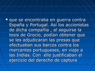  que se encontraba en guerra contraque se encontraba en guerra contra
España y Portugal. Así los accionistasEspaña y Portugal. Así los accionistas
de dicha compañía , al seguirse lade dicha compañía , al seguirse la
tesis de Grocio, podían obtener quetesis de Grocio, podían obtener que
se les adjudicaran las presas quese les adjudicaran las presas que
efectuaban sus barcos contra losefectuaban sus barcos contra los
mercantes portugueses, en viaje amercantes portugueses, en viaje a
las Indias. Con ello justificaban ellas Indias. Con ello justificaban el
ejercicio del derecho de capturaejercicio del derecho de captura
 