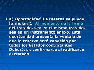  a)a) Oportunidad.Oportunidad. La reserva se puedeLa reserva se puede
formular: 1.formular: 1. Al momento de la firmaAl momento de la firma
del tratado, sea en el mismo tratado,del tratado, sea en el mismo tratado,
sea en un instrumento anexo. Estasea en un instrumento anexo. Esta
oportunidad presenta la ventaja deoportunidad presenta la ventaja de
que la reserva será conocida porque la reserva será conocida por
todos los Estados contratantes.todos los Estados contratantes.
Deberá, sí, confirmarse al ratificarseDeberá, sí, confirmarse al ratificarse
el tratadoel tratado
 