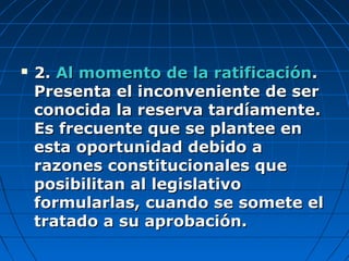  2.2. Al momento de la ratificaciónAl momento de la ratificación..
Presenta el inconveniente de serPresenta el inconveniente de ser
conocida la reserva tardíamente.conocida la reserva tardíamente.
Es frecuente que se plantee enEs frecuente que se plantee en
esta oportunidad debido aesta oportunidad debido a
razones constitucionales querazones constitucionales que
posibilitan al legislativoposibilitan al legislativo
formularlas, cuando se somete elformularlas, cuando se somete el
tratado a su aprobación.tratado a su aprobación.
 
