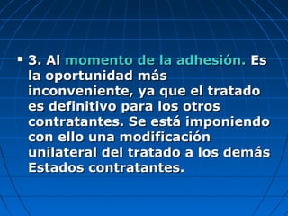  3. Al3. Al momento de la adhesión.momento de la adhesión. EsEs
la oportunidad másla oportunidad más
inconveniente, ya que el tratadoinconveniente, ya que el tratado
es definitivo para los otroses definitivo para los otros
contratantes. Se está imponiendocontratantes. Se está imponiendo
con ello una modificacióncon ello una modificación
unilateral del tratado a los demásunilateral del tratado a los demás
Estados contratantes.Estados contratantes.
 