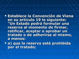  Establece la Convención de VienaEstablece la Convención de Viena
en su artículo 19 lo siguiente:en su artículo 19 lo siguiente:
"Un Estado podrá formular una"Un Estado podrá formular una
reserva al momento de firmar,reserva al momento de firmar,
ratificar, aceptar o aprobar unratificar, aceptar o aprobar un
tratado o de adherirse al mismo,tratado o de adherirse al mismo,
a menos:a menos:
 a) que la reserva esté prohibidaa) que la reserva esté prohibida
por el tratado;por el tratado;
 