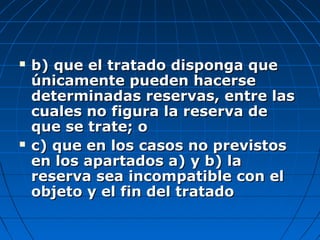  b) que el tratado disponga queb) que el tratado disponga que
únicamente pueden hacerseúnicamente pueden hacerse
determinadas reservas, entre lasdeterminadas reservas, entre las
cuales no figura la reserva decuales no figura la reserva de
que se trate; oque se trate; o
 c) que en los casos no previstosc) que en los casos no previstos
en los apartados a) y b) laen los apartados a) y b) la
reserva sea incompatible con elreserva sea incompatible con el
objeto y el fin del tratadoobjeto y el fin del tratado
 