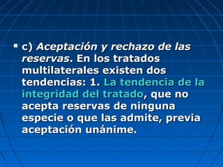  c)c) Aceptación y rechazo de lasAceptación y rechazo de las
reservasreservas. En los tratados. En los tratados
multilaterales existen dosmultilaterales existen dos
tendencias: 1.tendencias: 1. La tendencia de laLa tendencia de la
integridad del tratadointegridad del tratado, que no, que no
acepta reservas de ningunaacepta reservas de ninguna
especie o que las admite, previaespecie o que las admite, previa
aceptación unánime.aceptación unánime.
 
