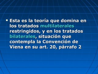  Esta es la teoría que domina enEsta es la teoría que domina en
los tratadoslos tratados multilateralesmultilaterales
restringidos, y en los tratadosrestringidos, y en los tratados
bilateralesbilaterales, situación que, situación que
contempla la Convención decontempla la Convención de
Víena en su art. 20, párrafo 2Víena en su art. 20, párrafo 2
 