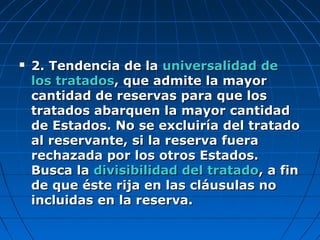 2. Tendencia de la2. Tendencia de la universalidad deuniversalidad de
los tratadoslos tratados, que admite la mayor, que admite la mayor
cantidad de reservas para que loscantidad de reservas para que los
tratados abarquen la mayor cantidadtratados abarquen la mayor cantidad
de Estados. No se excluiría del tratadode Estados. No se excluiría del tratado
al reservante, si la reserva fueraal reservante, si la reserva fuera
rechazada por los otros Estados.rechazada por los otros Estados.
Busca laBusca la divisibilidad del tratadodivisibilidad del tratado, a fin, a fin
de que éste rija en las cláusulas node que éste rija en las cláusulas no
incluidas en la reserva.incluidas en la reserva.
 