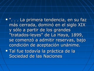  ". . . La primera tendencia, en su faz". . . La primera tendencia, en su faz
más cerrada, dominó en el siglo XIXmás cerrada, dominó en el siglo XIX
y sólo a partir de los grandesy sólo a partir de los grandes
"tratados-leyes" de La Haya, 1899,"tratados-leyes" de La Haya, 1899,
se comenzó a admitir reservas, bajose comenzó a admitir reservas, bajo
condición de aceptación unánime.condición de aceptación unánime.
 Tal fue todavía la práctica de laTal fue todavía la práctica de la
Sociedad de las NacionesSociedad de las Naciones
 