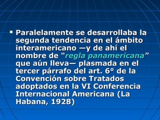  Paralelamente se desarrollaba laParalelamente se desarrollaba la
segunda tendencia en el ámbitosegunda tendencia en el ámbito
interamericano —y de ahí elinteramericano —y de ahí el
nombre de "nombre de "regla panamericanaregla panamericana""
que aún lleva— plasmada en elque aún lleva— plasmada en el
tercer párrafo del art. 6° de latercer párrafo del art. 6° de la
Convención sobre TratadosConvención sobre Tratados
adoptados en la VI Conferenciaadoptados en la VI Conferencia
Internacional Americana (LaInternacional Americana (La
Habana, 1928)Habana, 1928)
 