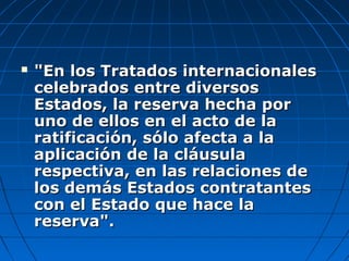  "En los Tratados internacionales"En los Tratados internacionales
celebrados entre diversoscelebrados entre diversos
Estados, la reserva hecha porEstados, la reserva hecha por
uno de ellos en el acto de launo de ellos en el acto de la
ratificación, sólo afecta a laratificación, sólo afecta a la
aplicación de la cláusulaaplicación de la cláusula
respectiva, en las relaciones derespectiva, en las relaciones de
los demás Estados contratanteslos demás Estados contratantes
con el Estado que hace lacon el Estado que hace la
reserva".reserva".
 