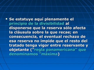  Se estatuye aquí plenamente elSe estatuye aquí plenamente el
principio de la divisibilidadprincipio de la divisibilidad alal
disponerse que la reserva sólo afectadisponerse que la reserva sólo afecta
la cláusula sobre la que recae; enla cláusula sobre la que recae; en
consecuencia, el eventual rechazo deconsecuencia, el eventual rechazo de
esa reserva no impide que el resto delesa reserva no impide que el resto del
tratado tenga vigor entre reservante ytratado tenga vigor entre reservante y
objetante ("objetante ("regla panamericana" queregla panamericana" que
denominamos "máximadenominamos "máxima))
 