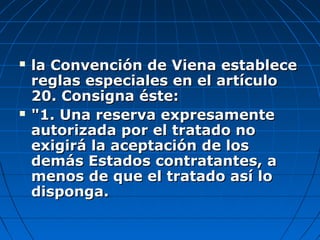  la Convención de Viena establecela Convención de Viena establece
reglas especiales en el artículoreglas especiales en el artículo
20. Consigna éste:20. Consigna éste:
 "1. Una reserva expresamente"1. Una reserva expresamente
autorizada por el tratado noautorizada por el tratado no
exigirá la aceptación de losexigirá la aceptación de los
demás Estados contratantes, además Estados contratantes, a
menos de que el tratado así lomenos de que el tratado así lo
disponga.disponga.
 