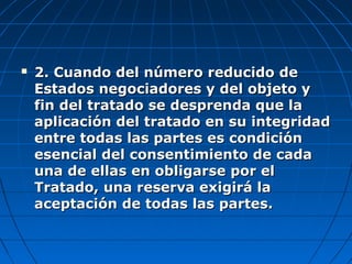  2. Cuando del número reducido de2. Cuando del número reducido de
Estados negociadores y del objeto yEstados negociadores y del objeto y
fin del tratado se desprenda que lafin del tratado se desprenda que la
aplicación del tratado en su integridadaplicación del tratado en su integridad
entre todas las partes es condiciónentre todas las partes es condición
esencial del consentimiento de cadaesencial del consentimiento de cada
una de ellas en obligarse por eluna de ellas en obligarse por el
Tratado, una reserva exigirá laTratado, una reserva exigirá la
aceptación de todas las partes.aceptación de todas las partes.
 