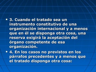  3. Cuando el tratado sea un3. Cuando el tratado sea un
instrumento constitutivo de unainstrumento constitutivo de una
organización internacional y a menosorganización internacional y a menos
que en él se disponga otra cosa, unaque en él se disponga otra cosa, una
reserva exigirá la aceptación delreserva exigirá la aceptación del
órgano competente de esaórgano competente de esa
organización.organización.
 4. En los casos no previstos en los4. En los casos no previstos en los
párrafos precedentes y a menos quepárrafos precedentes y a menos que
el tratado disponga otra cosa:el tratado disponga otra cosa:
 
