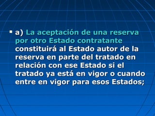  a)a) La aceptación de una reservaLa aceptación de una reserva
por otro Estado contratantepor otro Estado contratante
constituirá al Estado autor de laconstituirá al Estado autor de la
reserva en parte del tratado enreserva en parte del tratado en
relación con ese Estado si elrelación con ese Estado si el
tratado ya está en vigor o cuandotratado ya está en vigor o cuando
entre en vigor para esos Estados;entre en vigor para esos Estados;
 