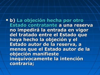  b)b) La objeción hecha por otroLa objeción hecha por otro
Estado contratanteEstado contratante a una reservaa una reserva
no impedirá la entrada en vigorno impedirá la entrada en vigor
del tratado entre el Estado quedel tratado entre el Estado que
haya hecho la objeción y elhaya hecho la objeción y el
Estado autor de la reserva, aEstado autor de la reserva, a
menos que el Estado autor de lamenos que el Estado autor de la
objeción manifiesteobjeción manifieste
inequívocamente la intencióninequívocamente la intención
contraria;contraria;
 