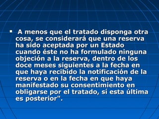  A menos que el tratado disponga otraA menos que el tratado disponga otra
cosa, se considerará que una reservacosa, se considerará que una reserva
ha sido aceptada por un Estadoha sido aceptada por un Estado
cuando éste no ha formulado ningunacuando éste no ha formulado ninguna
objeción a la reserva, dentro de losobjeción a la reserva, dentro de los
doce meses siguientes a la fecha endoce meses siguientes a la fecha en
que haya recibido la notificación de laque haya recibido la notificación de la
reserva o en la fecha en que hayareserva o en la fecha en que haya
manifestado su consentimiento enmanifestado su consentimiento en
obligarse por el tratado, sí esta últimaobligarse por el tratado, sí esta última
es posterior".es posterior".
 