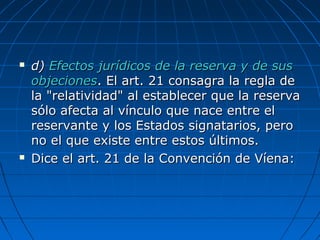  d)d) Efectos jurídicos de la reserva y de susEfectos jurídicos de la reserva y de sus
objecionesobjeciones. El art. 21 consagra la regla de. El art. 21 consagra la regla de
la "relatividad" al establecer que la reservala "relatividad" al establecer que la reserva
sólo afecta al vínculo que nace entre elsólo afecta al vínculo que nace entre el
reservante y los Estados signatarios, peroreservante y los Estados signatarios, pero
no el que existe entre estos últimos.no el que existe entre estos últimos.
 Dice el art. 21 de la Convención de Víena:Dice el art. 21 de la Convención de Víena:
 
