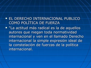  EL DERECHO INTERNACIONAL PUBLICOEL DERECHO INTERNACIONAL PUBLICO
COMO POLÍTICA DE FUERZACOMO POLÍTICA DE FUERZA
 "La actitud más radical es la de aquellos"La actitud más radical es la de aquellos
autores que niegan toda normatividadautores que niegan toda normatividad
internacional y ven en el llamado Derechointernacional y ven en el llamado Derecho
internacional la simple expresión ideal deinternacional la simple expresión ideal de
la constelación de fuerzas de la políticala constelación de fuerzas de la política
internacional.internacional.
 
