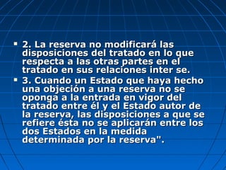  2. La reserva no modificará las2. La reserva no modificará las
disposiciones del tratado en lo quedisposiciones del tratado en lo que
respecta a las otras partes en elrespecta a las otras partes en el
tratado en sus relaciones inter se.tratado en sus relaciones inter se.
 3. Cuando un Estado que haya hecho3. Cuando un Estado que haya hecho
una objeción a una reserva no seuna objeción a una reserva no se
oponga a la entrada en vigor deloponga a la entrada en vigor del
tratado entre él y el Estado autor detratado entre él y el Estado autor de
la reserva, las disposiciones a que sela reserva, las disposiciones a que se
refiere ésta no se aplicarán entre losrefiere ésta no se aplicarán entre los
dos Estados en la medidados Estados en la medida
determinada por la reserva".determinada por la reserva".
 
