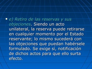  e) Retiro de las reservas y suse) Retiro de las reservas y sus
objecionesobjeciones.. Siendo un actoSiendo un acto
unilateral, la reserva puede retirarseunilateral, la reserva puede retirarse
en cualquier momento por el Estadoen cualquier momento por el Estado
reservante; lo mismo sucederá conreservante; lo mismo sucederá con
las objeciones que puedan habérselelas objeciones que puedan habérsele
formulado. Se exige sí, notificaciónformulado. Se exige sí, notificación
de dichos actos para que ello surtade dichos actos para que ello surta
efecto.efecto.
 